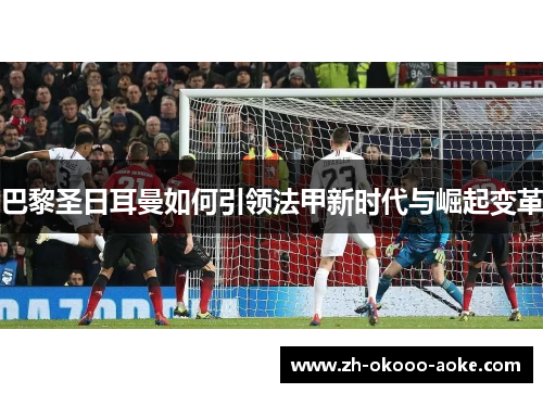 巴黎圣日耳曼如何引领法甲新时代与崛起变革