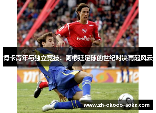 博卡青年与独立竞技：阿根廷足球的世纪对决再起风云