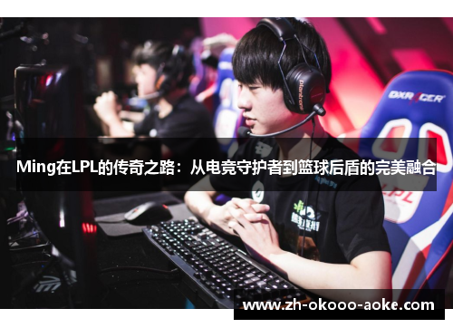 Ming在LPL的传奇之路:从电竞守护者到篮球后盾的完美融合 Ming在LPL的传奇之路:从电竞守护者到篮球后盾的完美融合