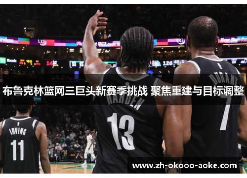 布鲁克林篮网三巨头新赛季挑战 聚焦重建与目标调整
